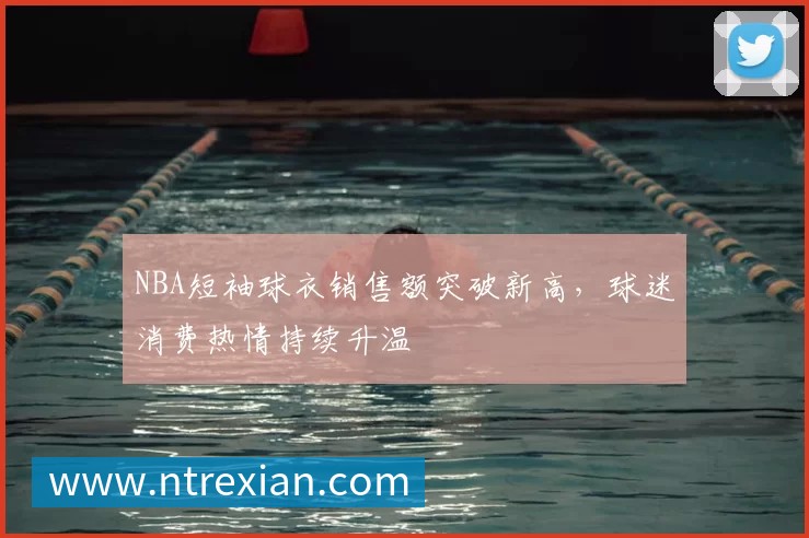 NBA短袖球衣销售额突破新高,球迷消费热情持续升温