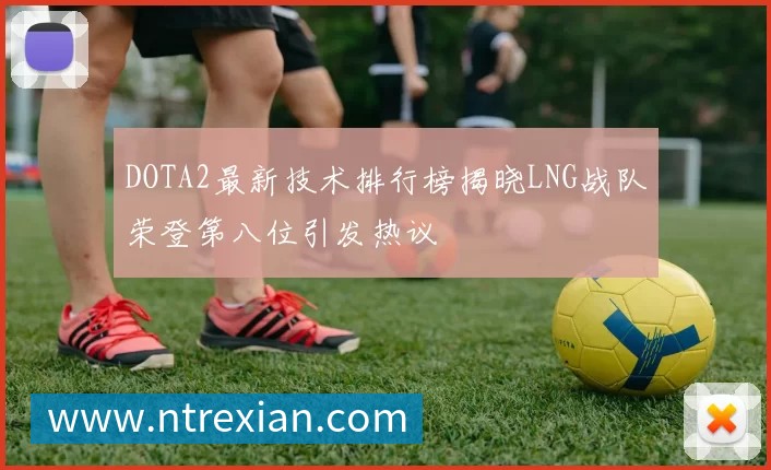 DOTA2最新技术排行榜揭晓LNG战队荣登第八位引发热议