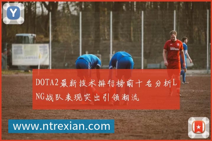 DOTA2最新技术排行榜前十名分析LNG战队表现突出引领潮流